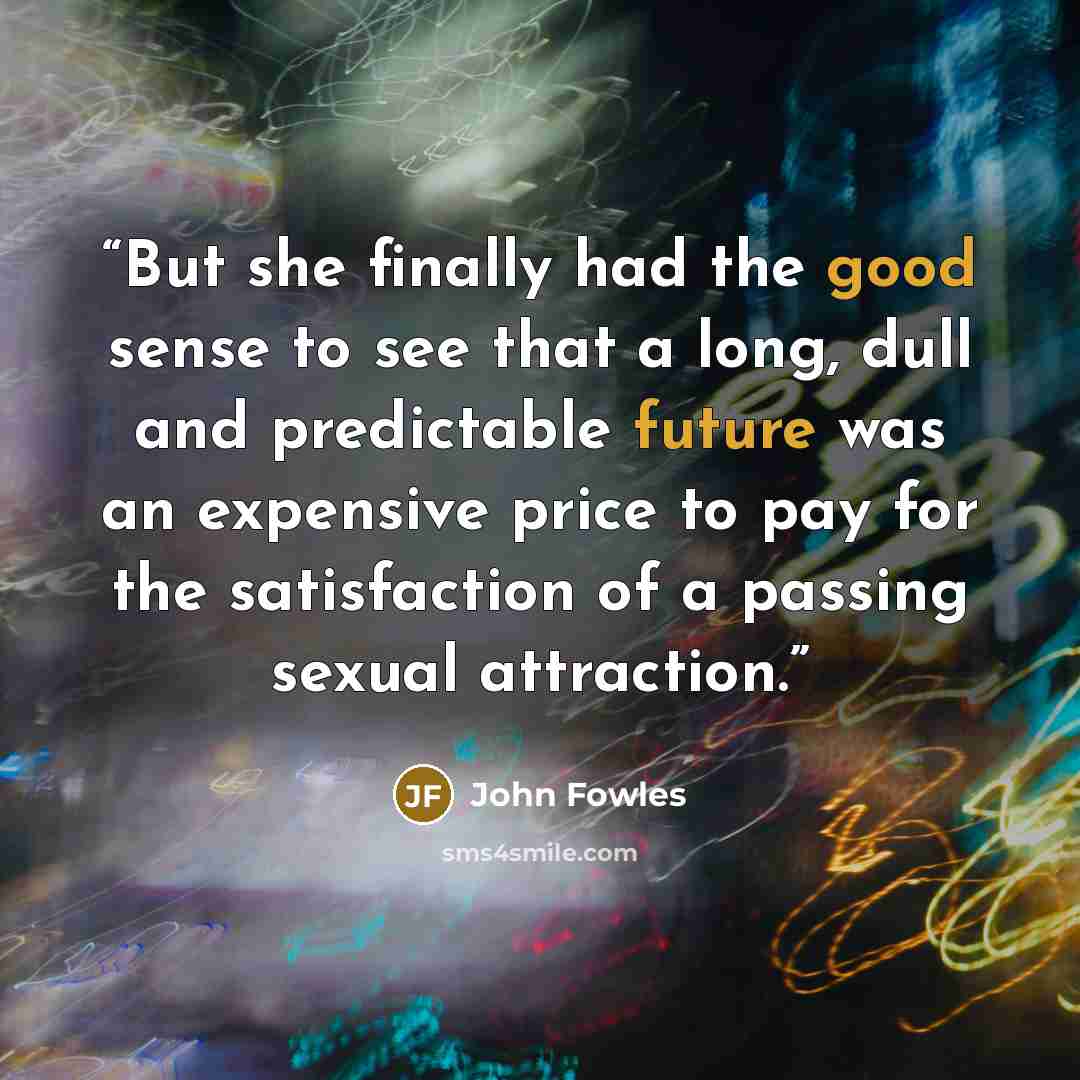 “But she finally had the good sense to see that a long, dull and predictable future was an expensive price to pay for the satisfaction of a passing sexual attraction.” quote by John Fowles
