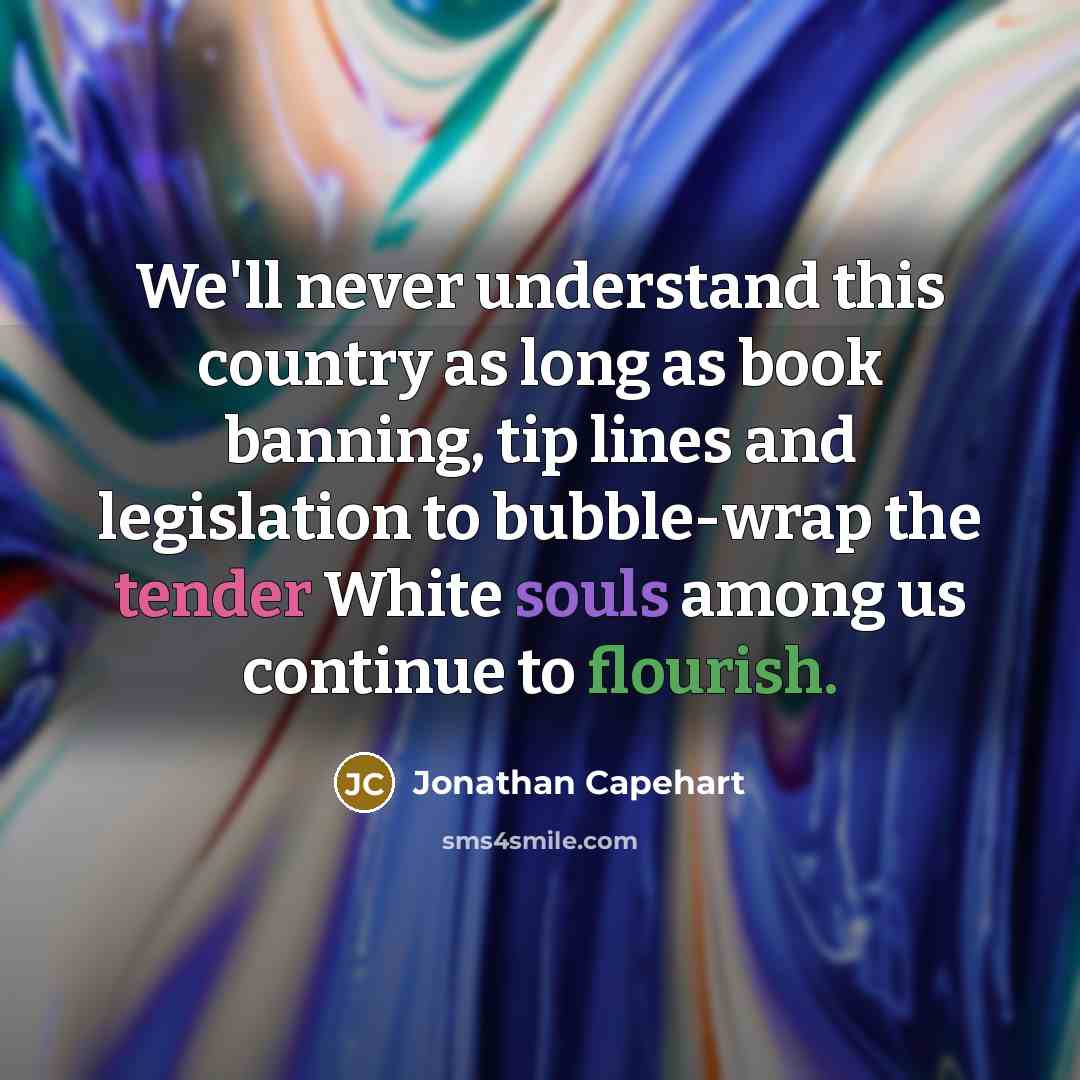 “We'll never understand this country as long as book banning, tip lines and legislation to bubble-wrap the tender White souls among us continue to flourish.” quote by Jonathan Capehart