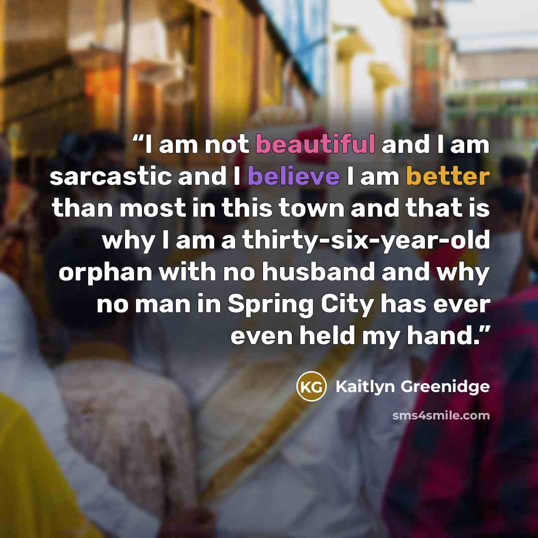 “I am not beautiful and I am sarcastic and I believe I am better than most in this town and that is why I am a thirty-six-year-old orphan with no husband and why no man in Spring City has ever even held my hand.” quote by Kaitlyn Greenidge