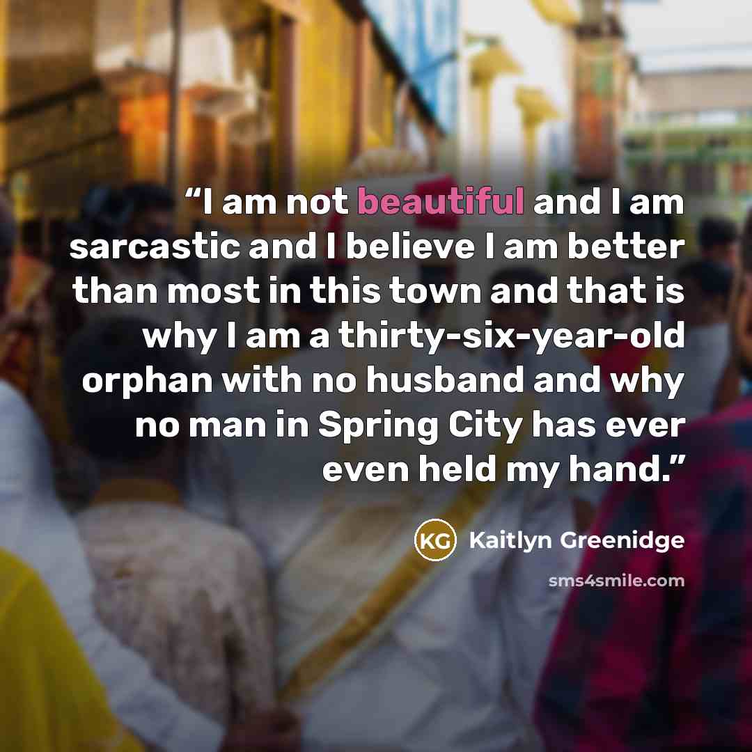 “I am not beautiful and I am sarcastic and I believe I am better than most in this town and that is why I am a thirty-six-year-old orphan with no husband and why no man in Spring City has ever even held my hand.” quote by Kaitlyn Greenidge
