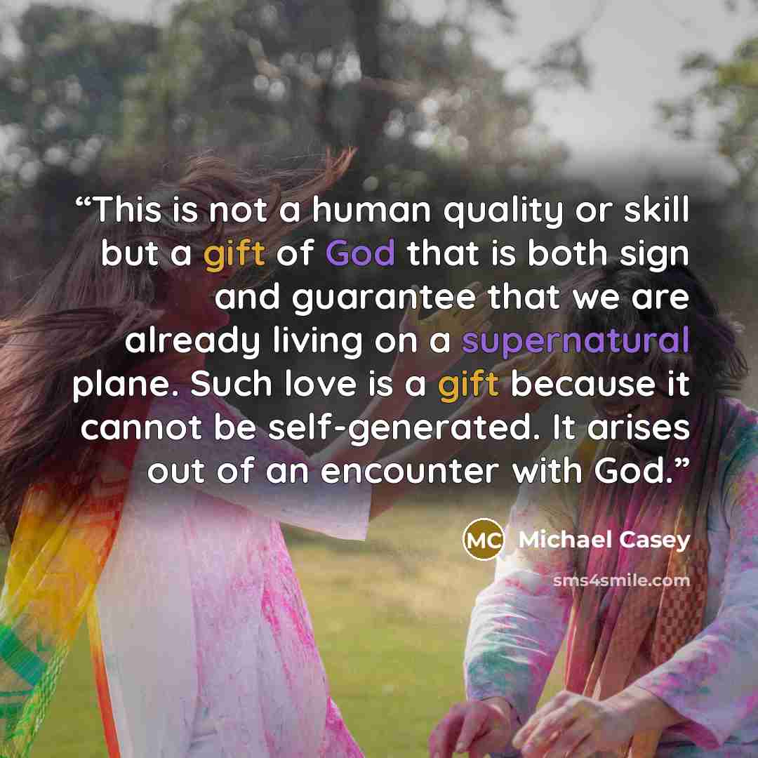 “This is not a human quality or skill but a gift of God that is both sign and guarantee that we are already living on a supernatural plane. Such love is a gift because it cannot be self-generated. It arises out of an encounter with God.” quote by Michael Casey