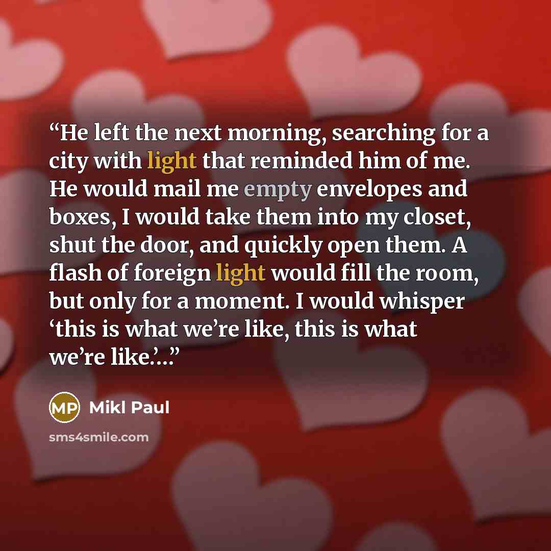 “He left the next morning, searching for a city with light that reminded him of me. He would mail me empty envelopes and boxes, I would take them into my closet, shut the door, and quickly open them. A flash of foreign light would fill the room, but only for a moment. I would whisper ‘this is what…” quote by Mikl Paul
