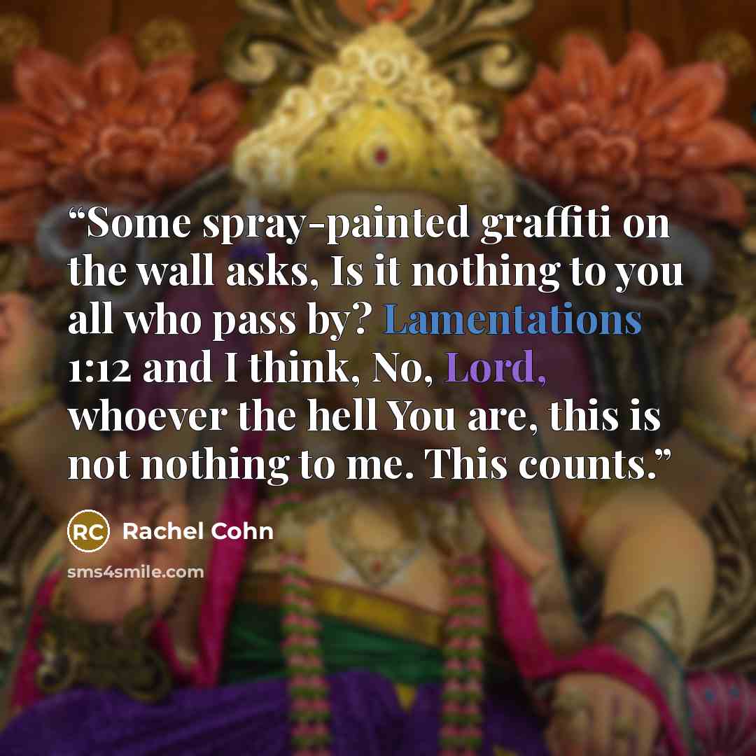 “Some spray-painted graffiti on the wall asks, Is it nothing to you all who pass by? Lamentations 1:12 and I think, No, Lord, whoever the hell You are, this is not nothing to me. This counts.” quote by Rachel Cohn