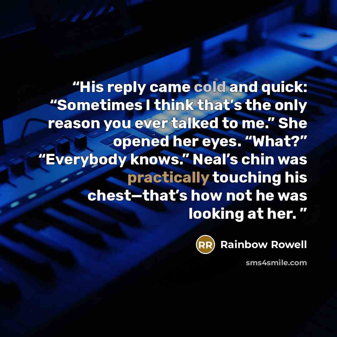 “His reply came cold and quick: “Sometimes I think that’s the only reason you ever talked to me.” She opened her eyes. “What?” “Everybody knows.” Neal’s chin was practically touching his chest—that’s how not he was looking at her.” quote by Rainbow Rowell