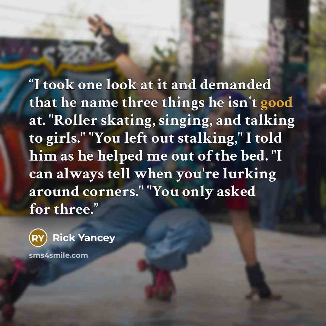 “I took one look at it and demanded that he name three things he isn't good at. "Roller skating, singing, and talking to girls." "You left out stalking," I told him as he helped me out of the bed. "I can always tell when you're lurking around corners." "You only asked for three.” quote by Rick Yancey