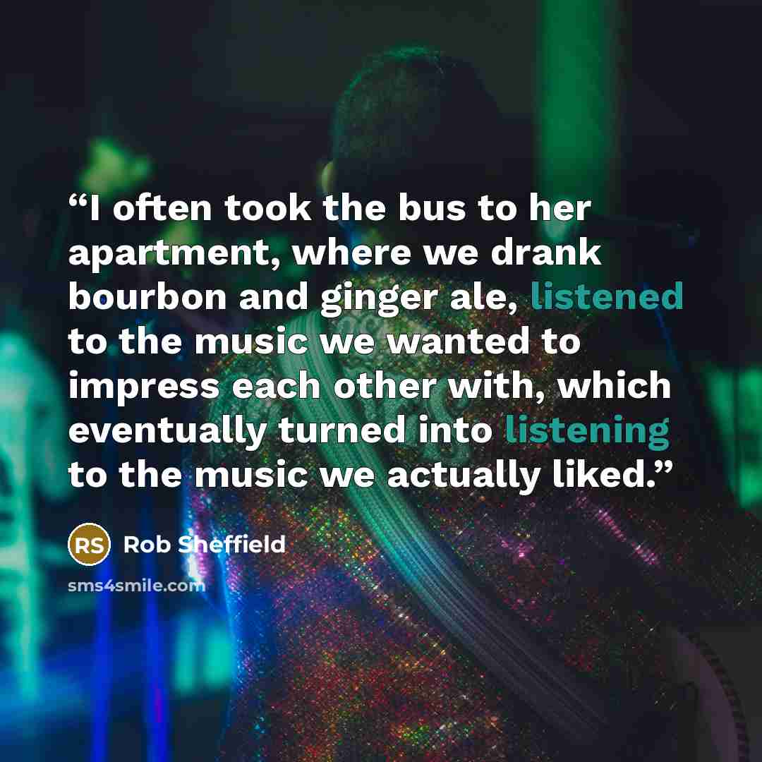 “I often took the bus to her apartment, where we drank bourbon and ginger ale, listened to the music we wanted to impress each other with, which eventually turned into listening to the music we actually liked.” quote by Rob Sheffield
