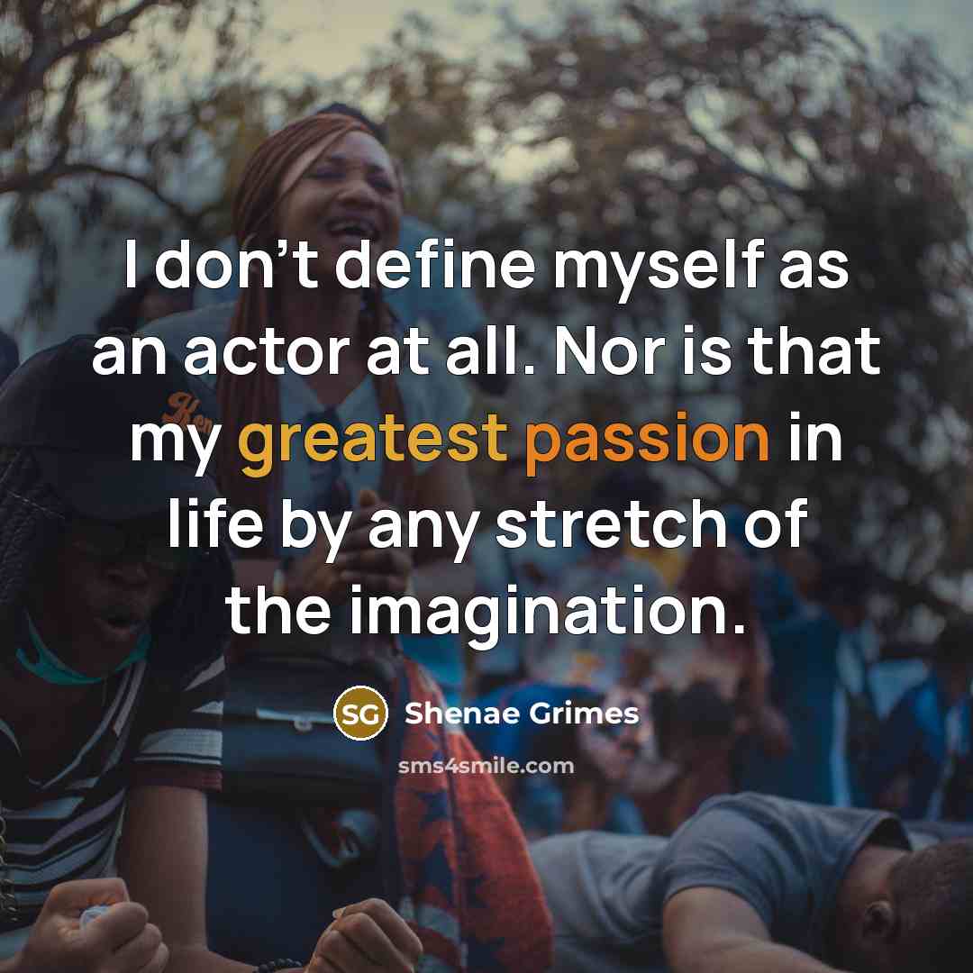 “I don't define myself as an actor at all. Nor is that my greatest passion in life by any stretch of the imagination.” quote by Shenae Grimes