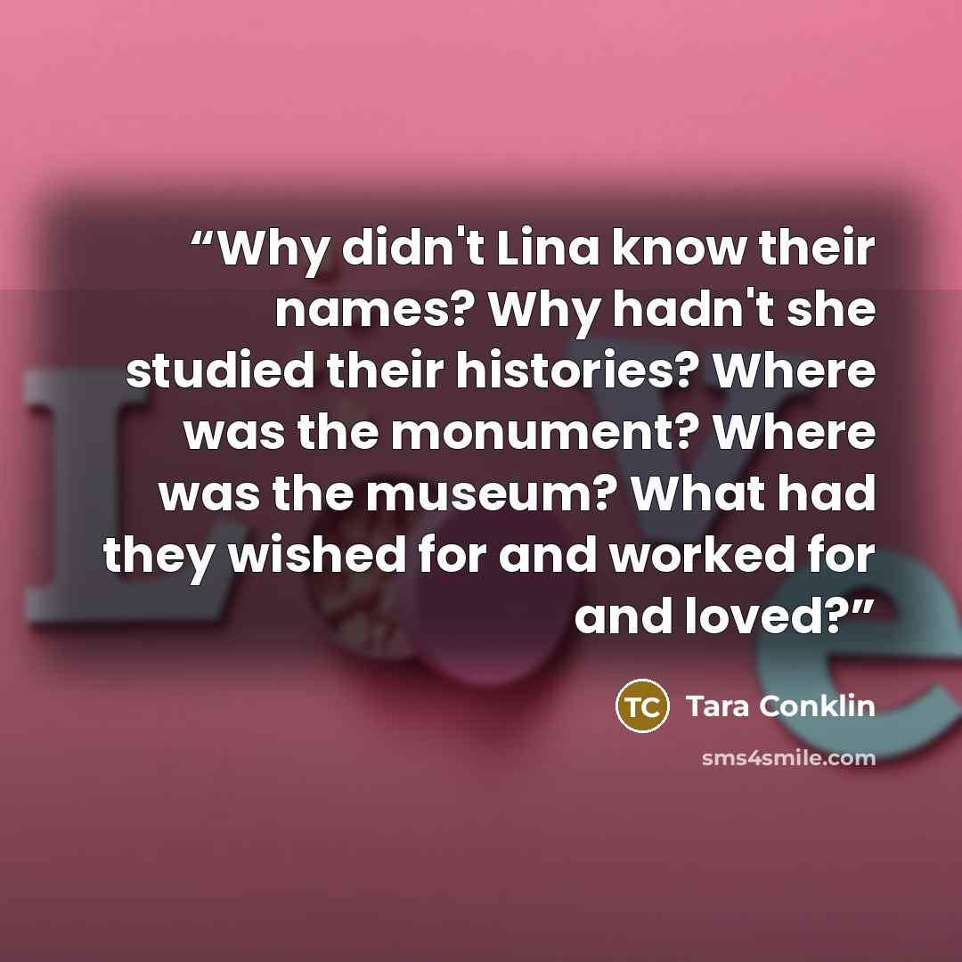 “Why didn't Lina know their names? Why hadn't she studied their histories? Where was the monument? Where was the museum? What had they wished for and worked for and loved?” quote by Tara Conklin