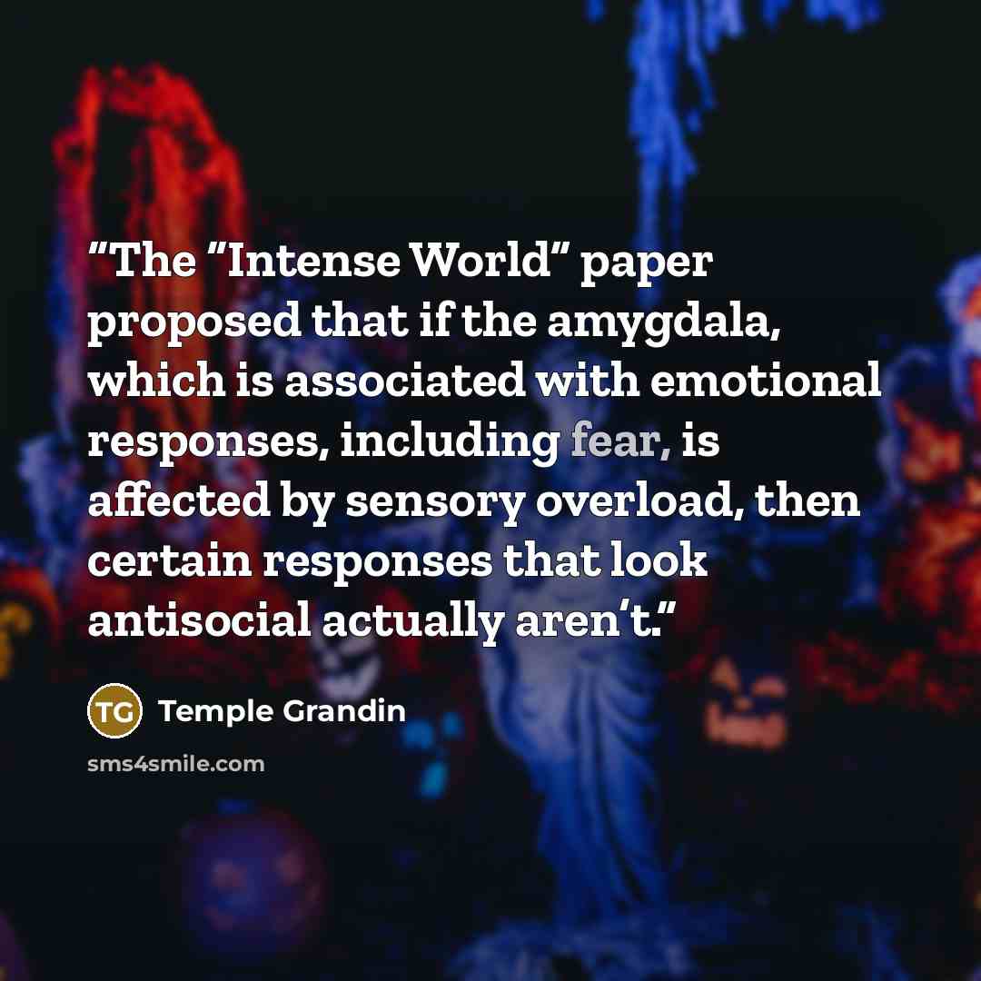 “The “Intense World” paper proposed that if the amygdala, which is associated with emotional responses, including fear, is affected by sensory overload, then certain responses that look antisocial actually aren’t.” quote by Temple Grandin