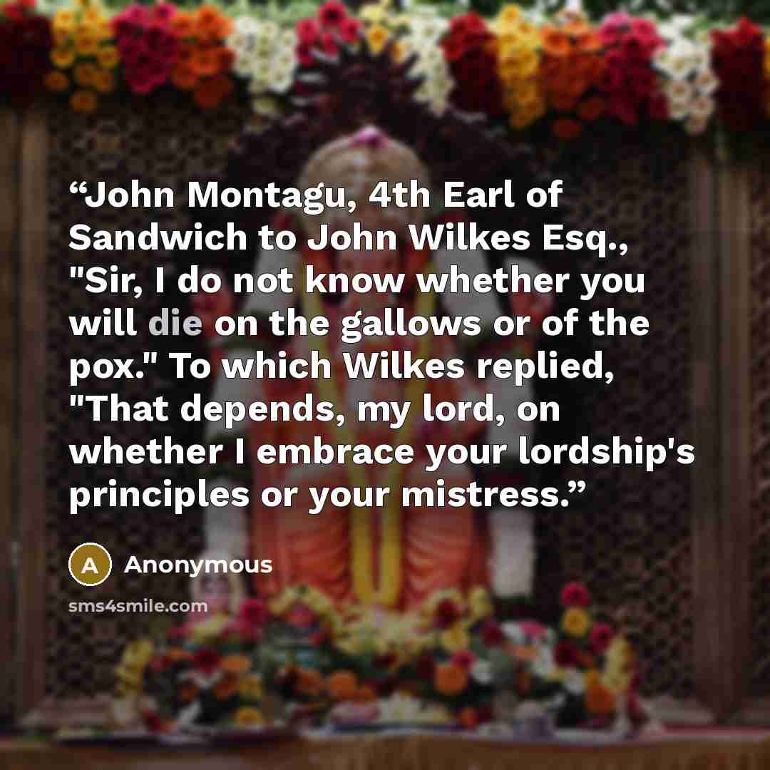 “John Montagu, 4th Earl of Sandwich to John Wilkes Esq., "Sir, I do not know whether you will die on the gallows or of the pox." To which Wilkes replied, "That depends, my lord, on whether I embrace your lordship's principles or your mistress.” quote by Anonymous