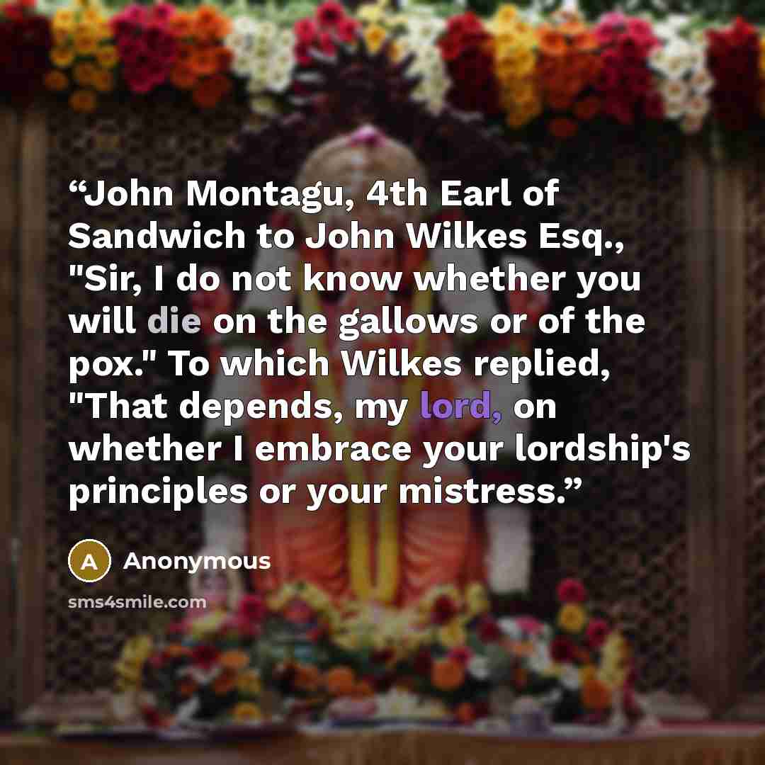 “John Montagu, 4th Earl of Sandwich to John Wilkes Esq., "Sir, I do not know whether you will die on the gallows or of the pox." To which Wilkes replied, "That depends, my lord, on whether I embrace your lordship's principles or your mistress.” quote by Anonymous