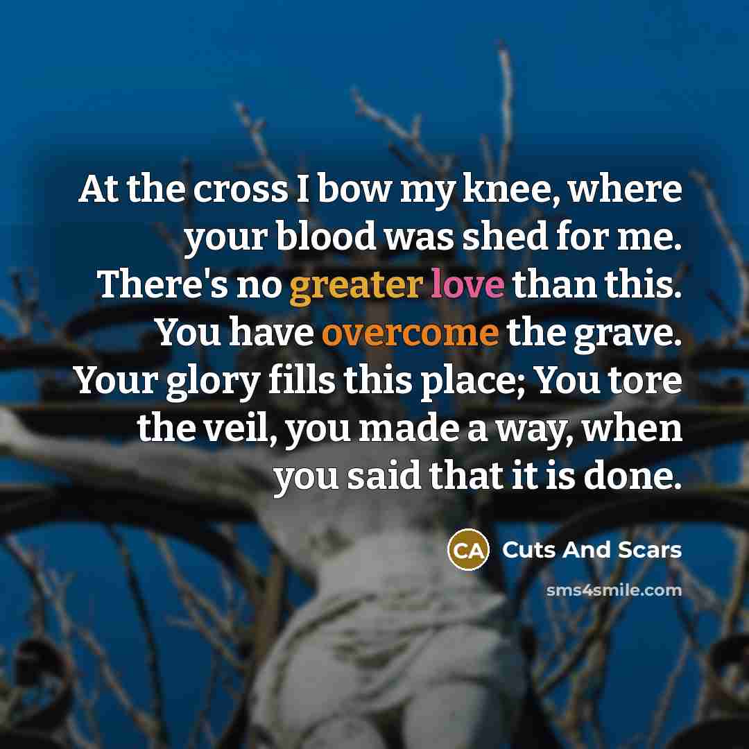 “At the cross I bow my knee, where your blood was shed for me. There's no greater love than this. You have overcome the grave. Your glory fills this place; You tore the veil, you made a way, when you said that it is done.” quote by Cuts And Scars