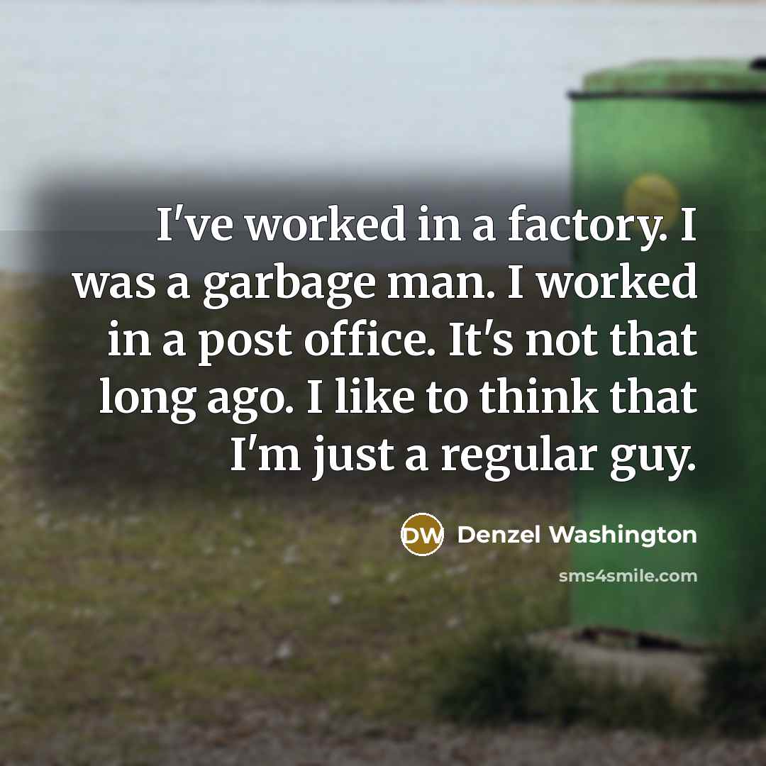 “I've worked in a factory. I was a garbage man. I worked in a post office. It's not that long ago. I like to think that I'm just a regular guy.” quote by Denzel Washington