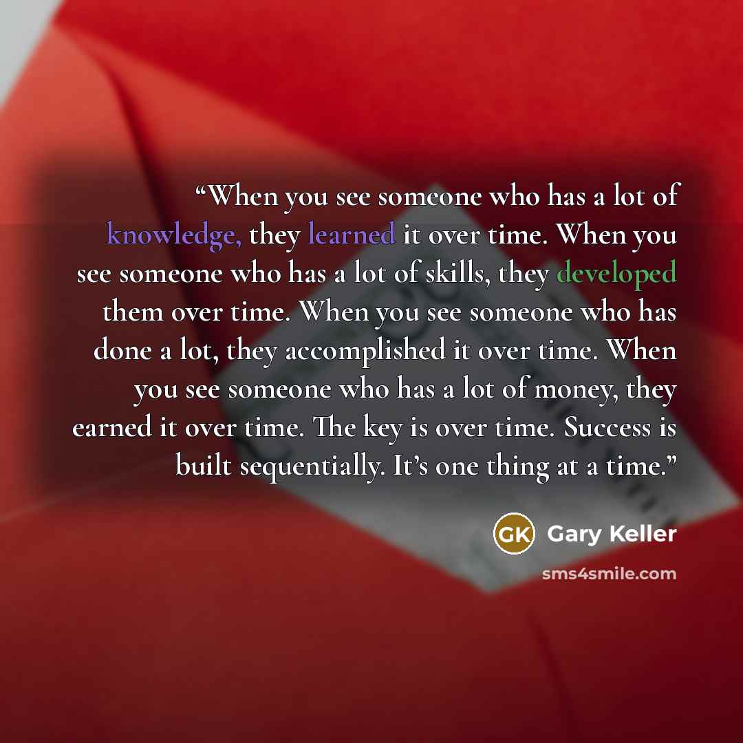 “When you see someone who has a lot of knowledge, they learned it over time. When you see someone who has a lot of skills, they developed them over time. When you see someone who has done a lot, they accomplished it over time. When you see someone who has a lot of money, they earned it over time…” quote by Gary Keller
