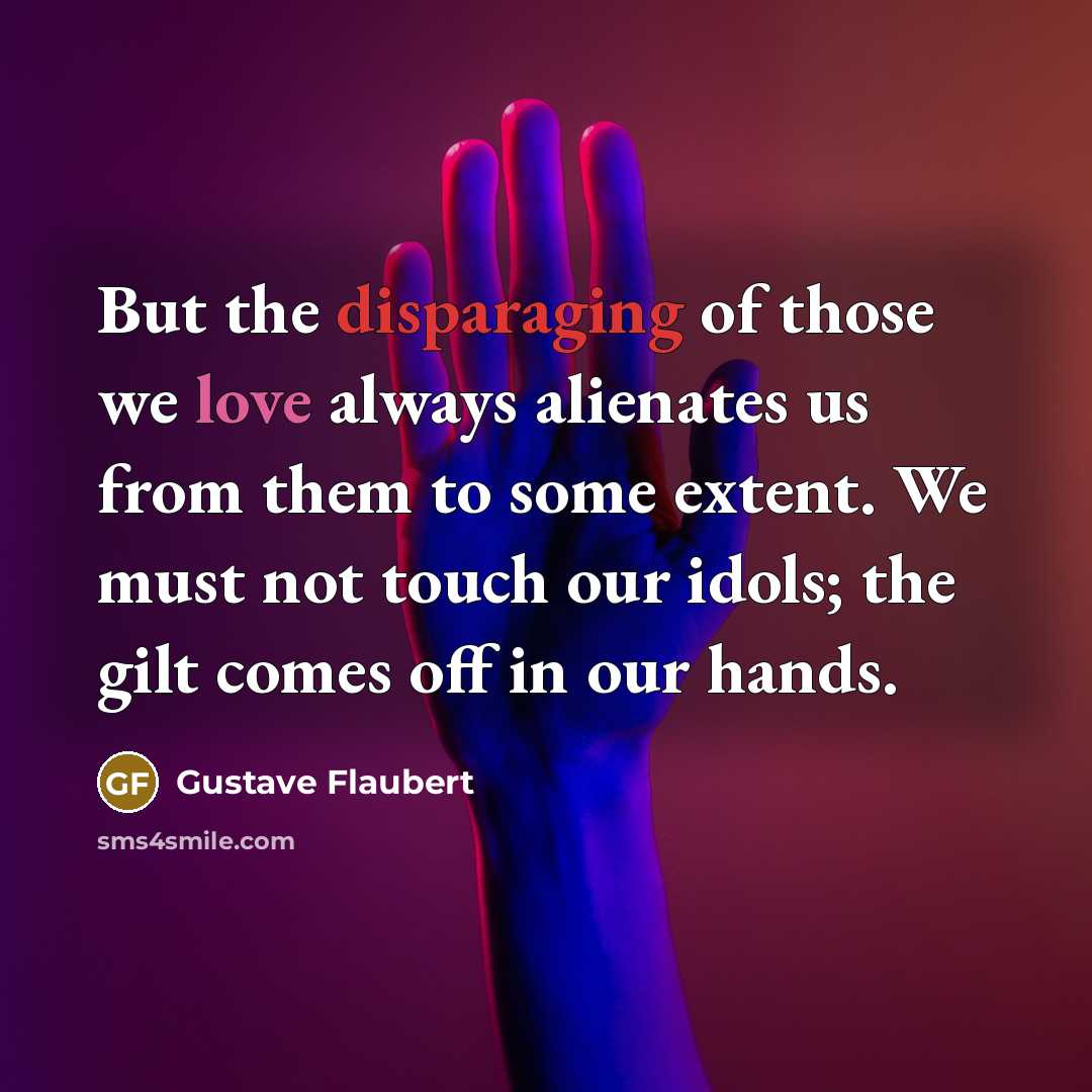 “But the disparaging of those we love always alienates us from them to some extent. We must not touch our idols; the gilt comes off in our hands.” quote by Gustave Flaubert