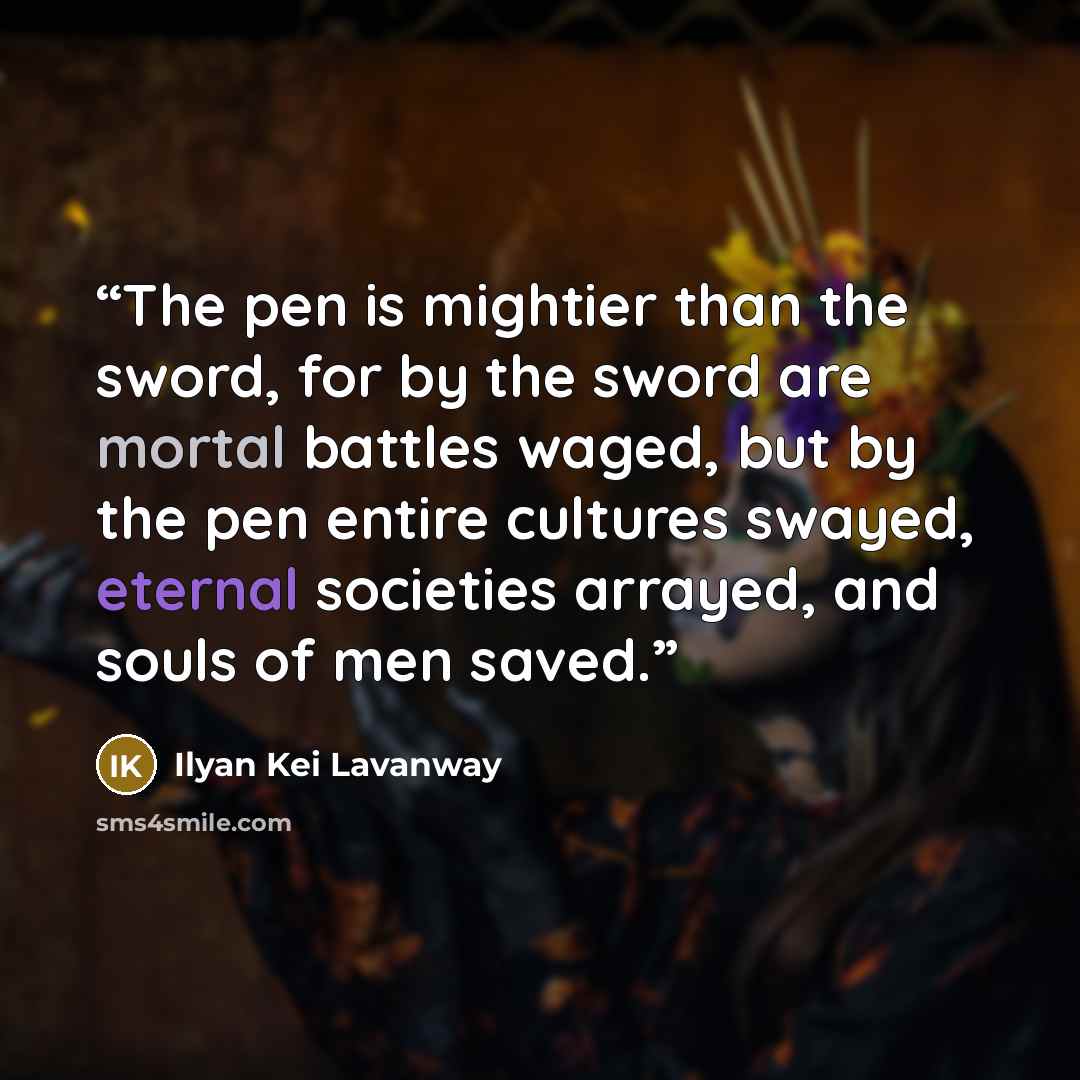 “The pen is mightier than the sword, for by the sword are mortal battles waged, but by the pen entire cultures swayed, eternal societies arrayed, and souls of men saved.” quote by Ilyan Kei Lavanway