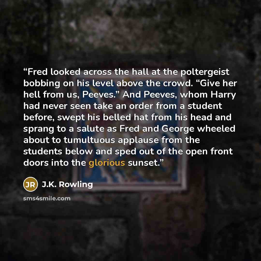 “Fred looked across the hall at the poltergeist bobbing on his level above the crowd. “Give her hell from us, Peeves.” And Peeves, whom Harry had never seen take an order from a student before, swept his belled hat from his head and sprang to a salute as Fred and George wheeled about to tumultuous…” quote by J.K. Rowling