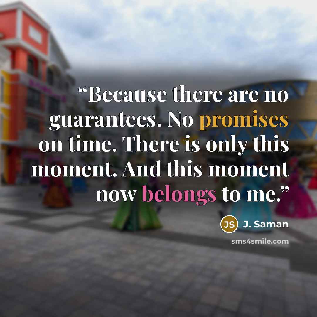 “Because there are no guarantees. No promises on time. There is only this moment. And this moment now belongs to me.” quote by J. Saman