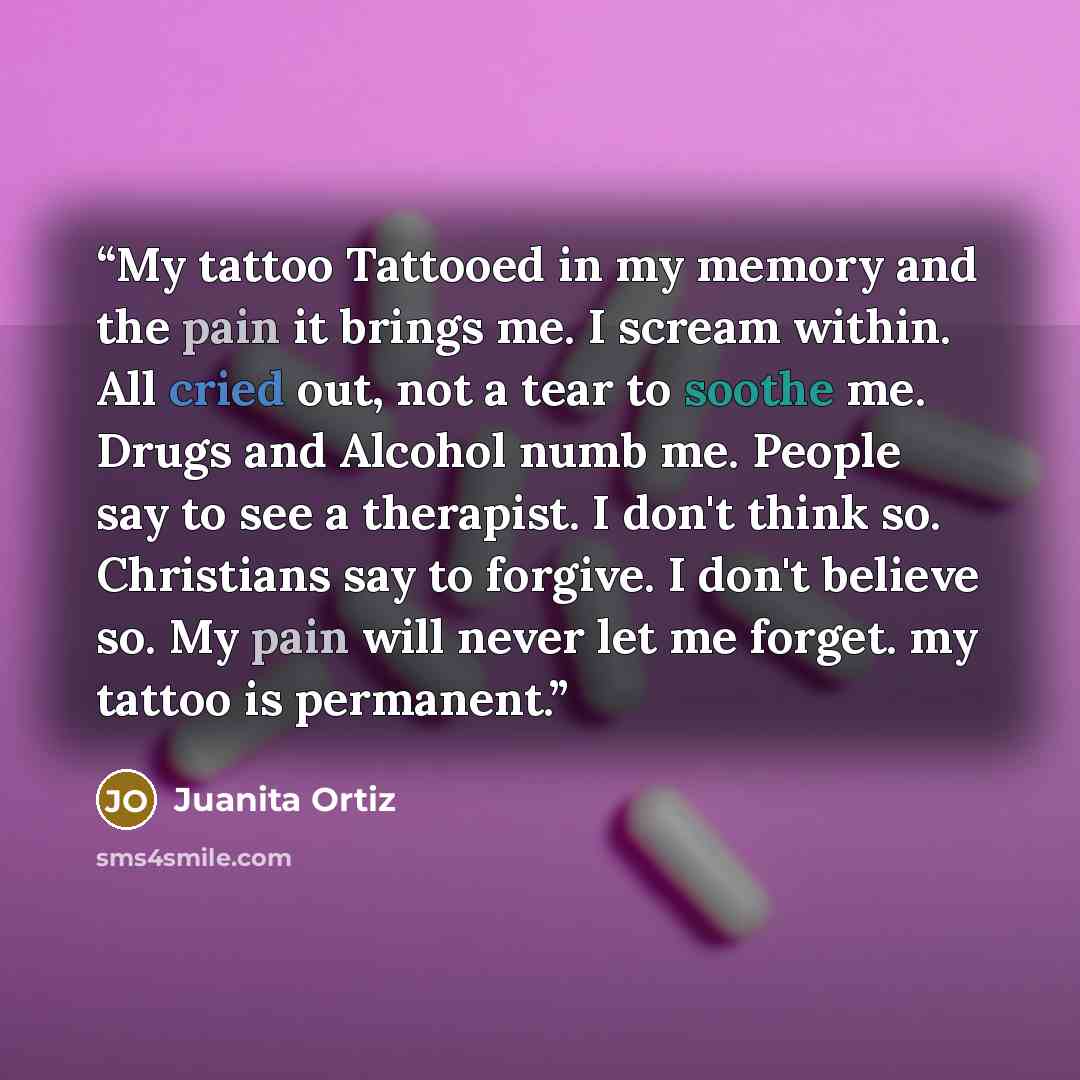“My tattoo Tattooed in my memory and the pain it brings me. I scream within. All cried out, not a tear to soothe me. Drugs and Alcohol numb me. People say to see a therapist. I don't think so. Christians say to forgive. I don't believe so. My pain will never let me forget. my tattoo is permanent.” quote by Juanita Ortiz