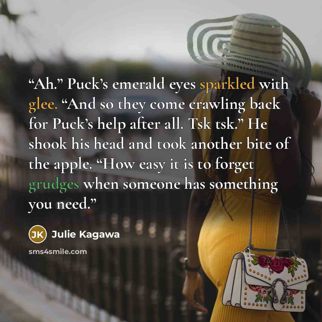 “Ah.” Puck’s emerald eyes sparkled with glee. “And so they come crawling back for Puck’s help after all. Tsk tsk.” He shook his head and took another bite of the apple. “How easy it is to forget grudges when someone has something you need.” quote by Julie Kagawa