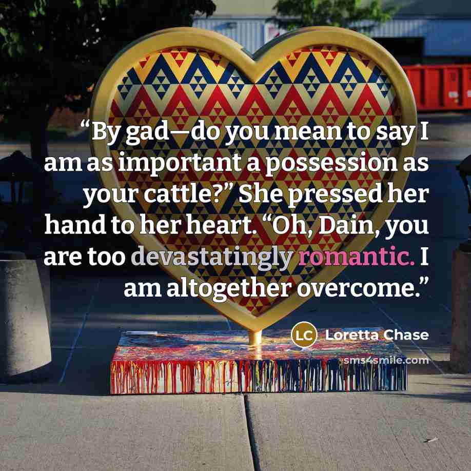 “By gad—do you mean to say I am as important a possession as your cattle?” She pressed her hand to her heart. “Oh, Dain, you are too devastatingly romantic. I am altogether overcome.” quote by Loretta Chase