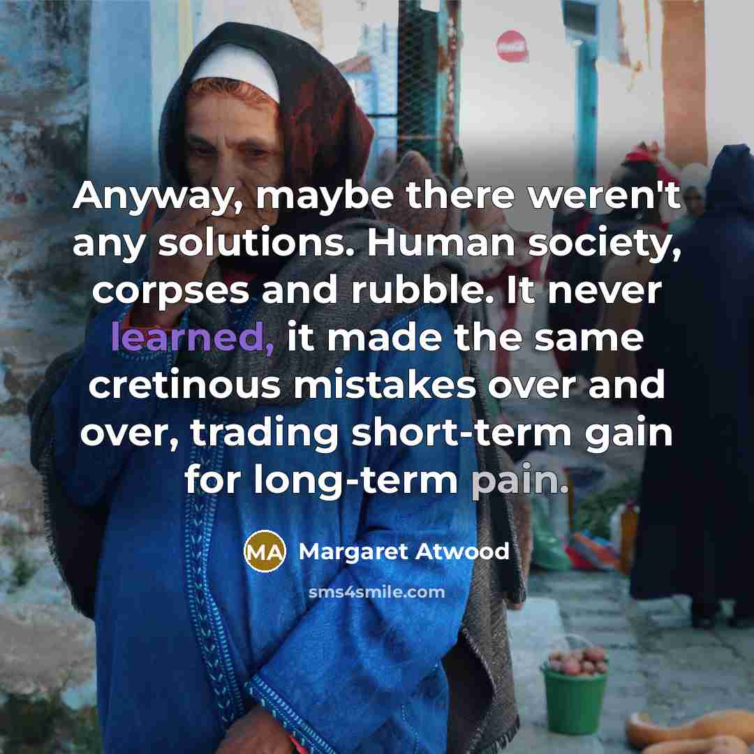 “Anyway, maybe there weren't any solutions. Human society, corpses and…” quote by Margaret Atwood