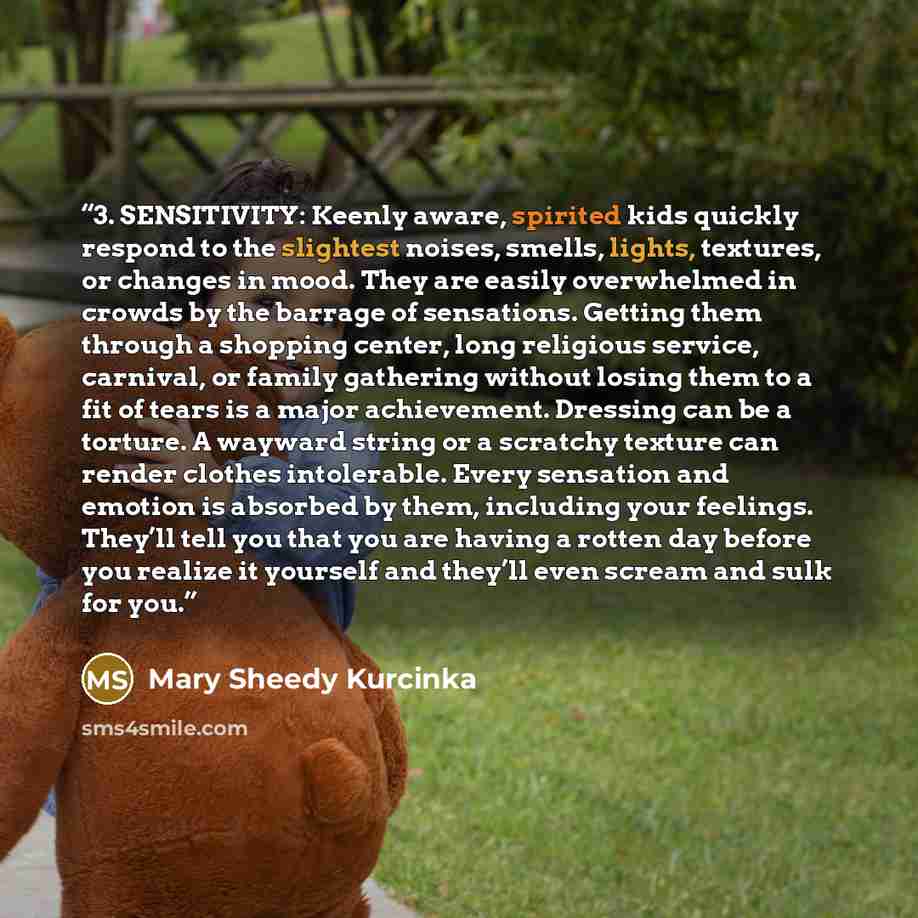 “3. SENSITIVITY: Keenly aware, spirited kids quickly respond to the slightest noises, smells, lights, textures, or changes in mood. They are easily overwhelmed in crowds by the barrage of sensations. Getting them through a shopping center, long religious service, carnival, or family gathering…” quote by Mary Sheedy Kurcinka