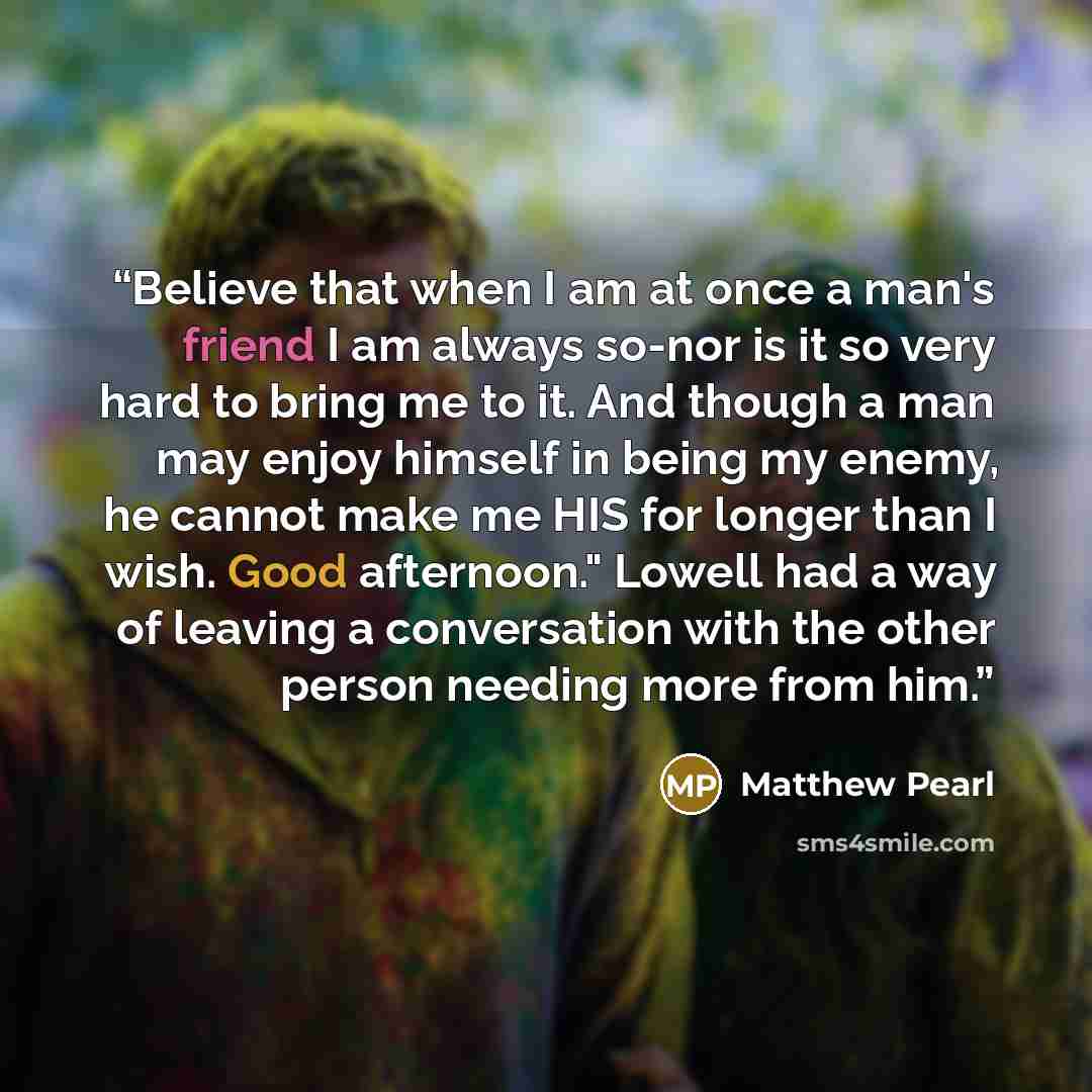 “Believe that when I am at once a man's friend I am always so-nor is it so very hard to bring me to it. And though a man may enjoy himself in being my enemy, he cannot make me HIS for longer than I wish. Good afternoon." Lowell had a way of leaving a conversation with the other person needing more…” quote by Matthew Pearl