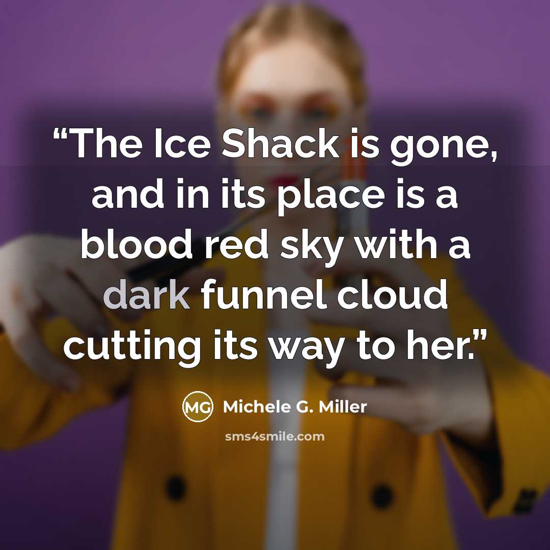 “The Ice Shack is gone, and in its place is a blood red sky with a dark funnel cloud cutting its way to her.” quote by Michele G. Miller