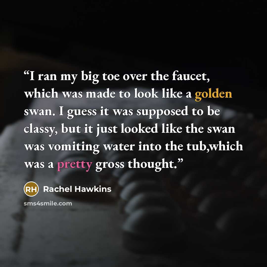 “I ran my big toe over the faucet, which was made to look like a golden swan. I guess it was supposed to be classy, but it just looked like the swan was vomiting water into the tub,which was a pretty gross thought.” quote by Rachel Hawkins