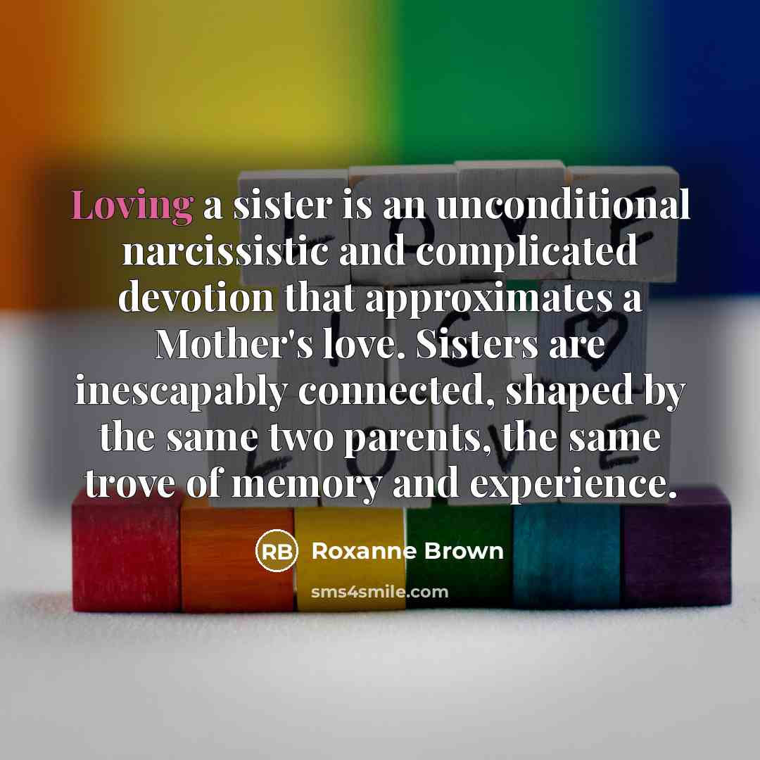 “Loving a sister is an unconditional narcissistic and complicated devotion that approximates a Mother's love. Sisters are inescapably connected, shaped by the same two parents, the same trove of memory and experience.” quote by Roxanne Brown