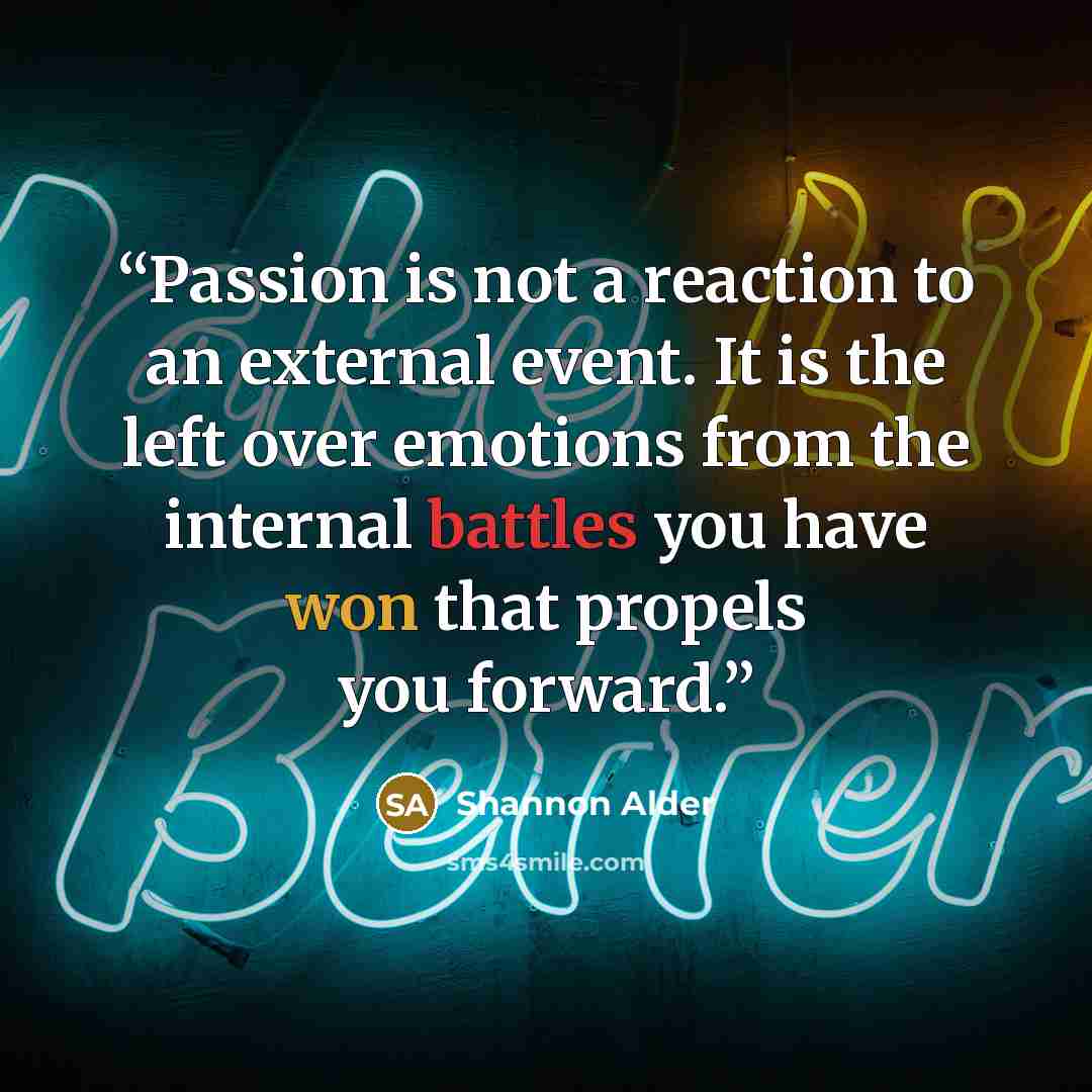 “Passion is not a reaction to an external event. It is the left over emotions from the internal battles you have won that propels you forward.” quote by Shannon Alder