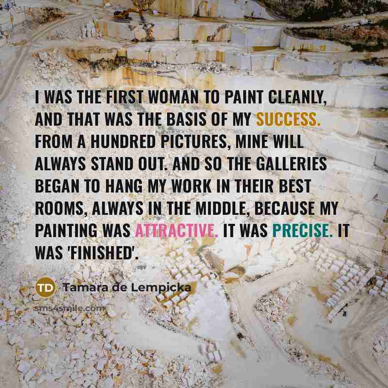 “I was the first woman to paint cleanly, and that was the basis of my success. From a hundred pictures, mine will always stand out. And so the galleries began to hang my work in their best rooms, always in the middle, because my painting was attractive. It was precise. It was 'finished'.” quote by Tamara de Lempicka