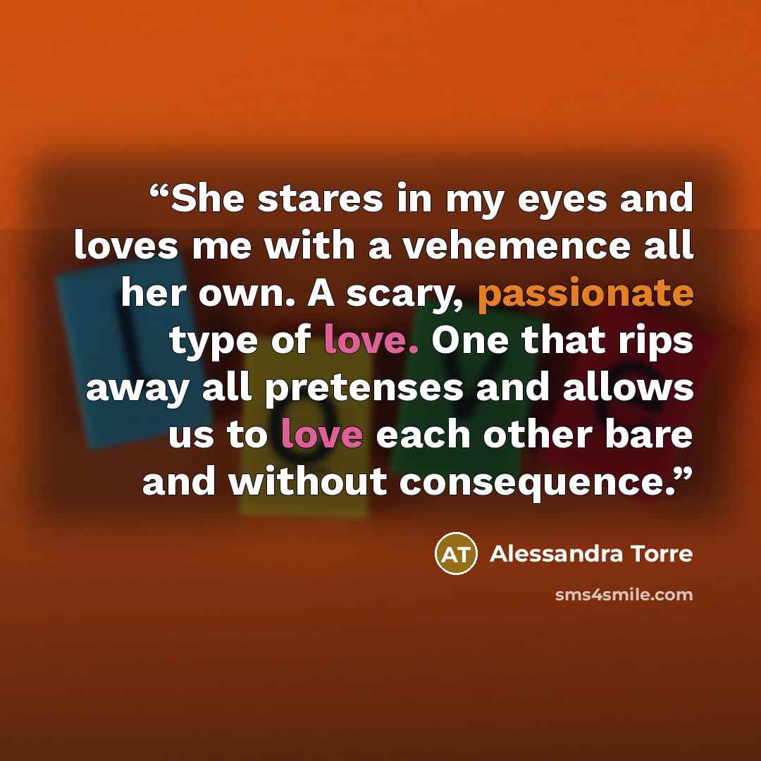 “She stares in my eyes and loves me with a vehemence all her own. A scary, passionate type of love. One that rips away all pretenses and allows us to love each other bare and without consequence.” quote by Alessandra Torre