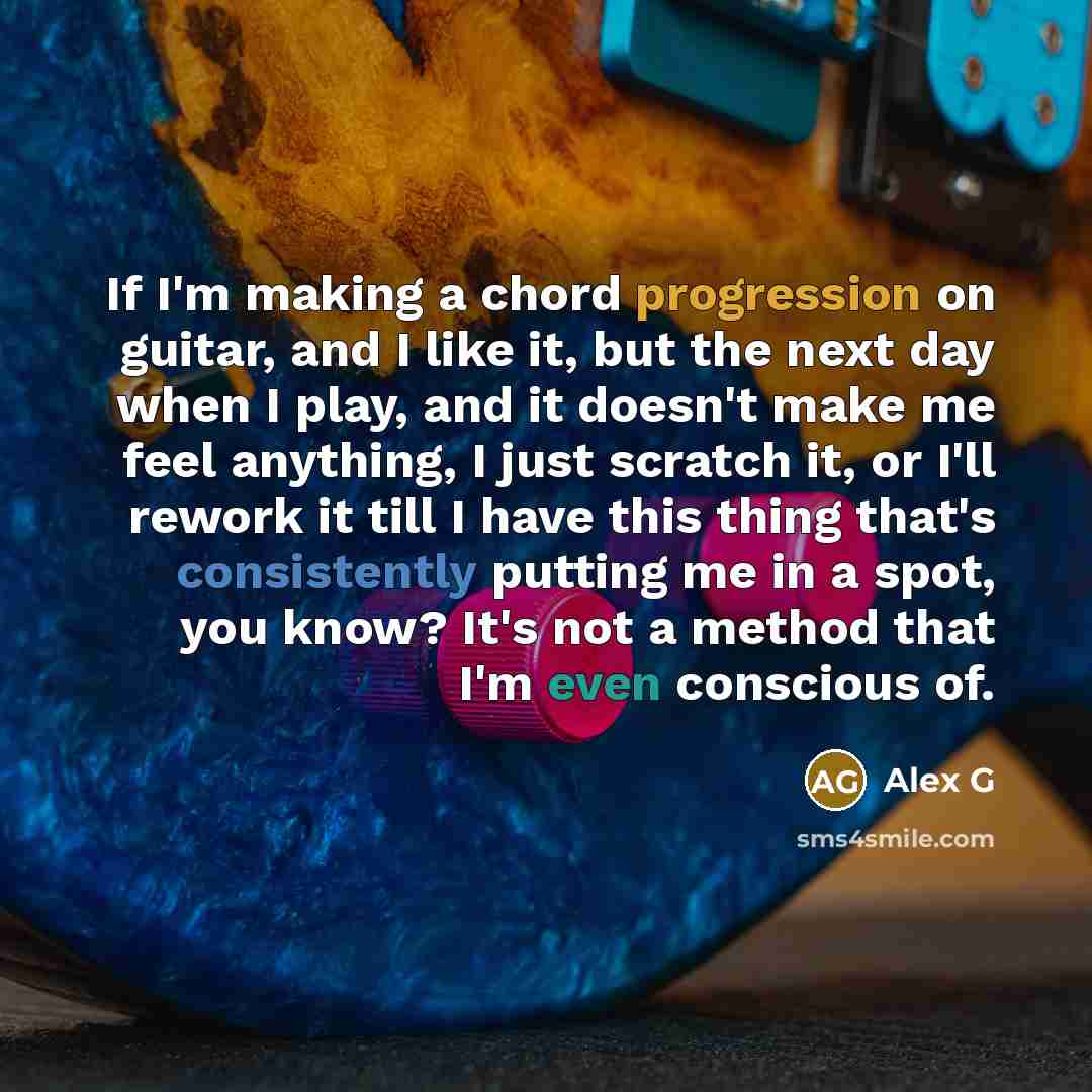 “If I'm making a chord progression on guitar, and I like it, but the next day when I play, and it doesn't make me feel anything, I just scratch it, or I'll rework it till I have this thing that's consistently putting me in a spot, you know? It's not a method that I'm even conscious of.” quote by Alex G