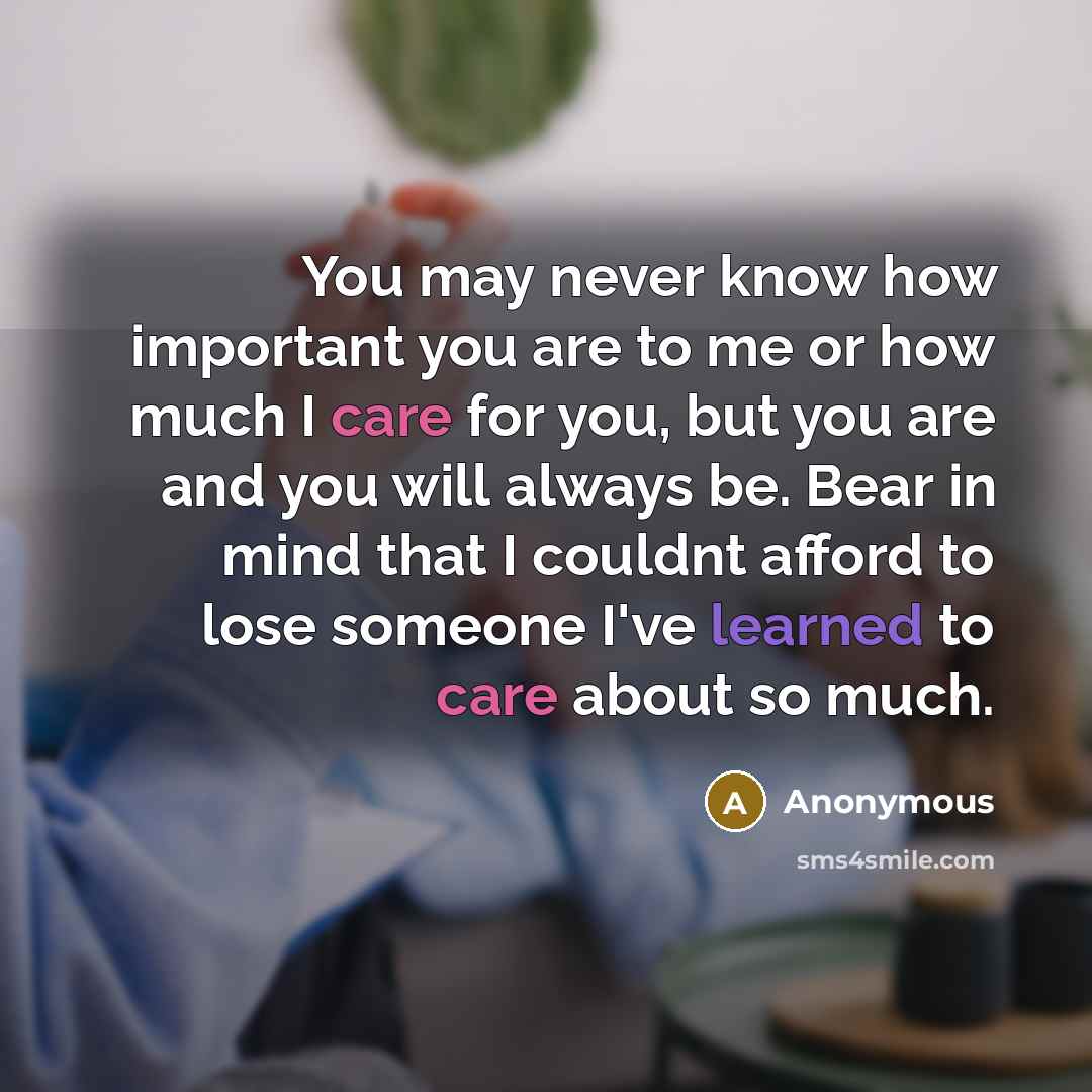 “You may never know how important you are to me or how much I care for you, but you are and you will always be. Bear in mind that I couldnt afford to lose someone I've learned to care about so much.” quote by Anonymous