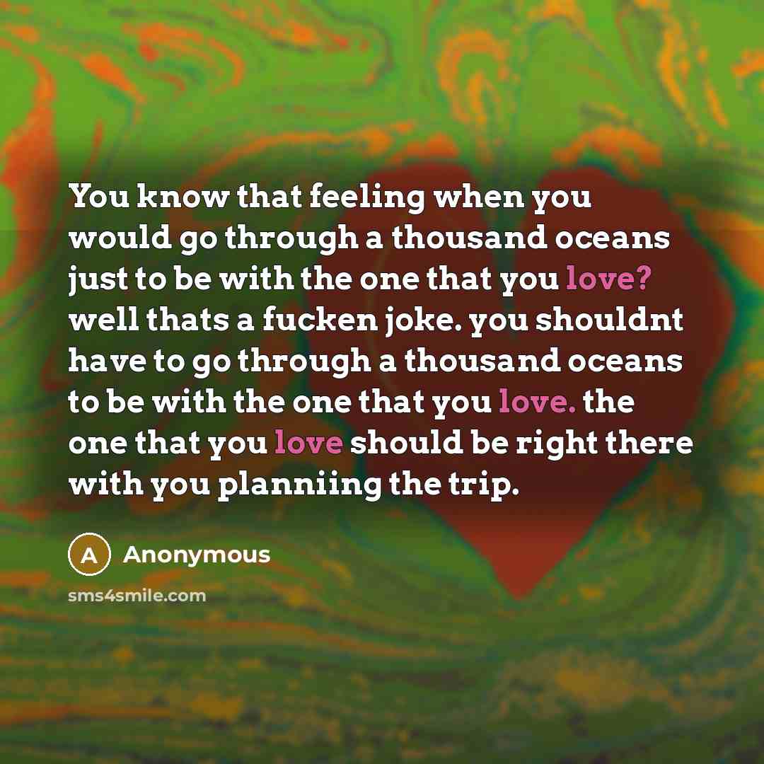 “You know that feeling when you would go through a thousand oceans just to be with the one that you love? well thats a fucken joke. you shouldnt have to go through a thousand oceans to be with the one that you love. the one that you love should be right there with you planniing the trip.” quote by Anonymous
