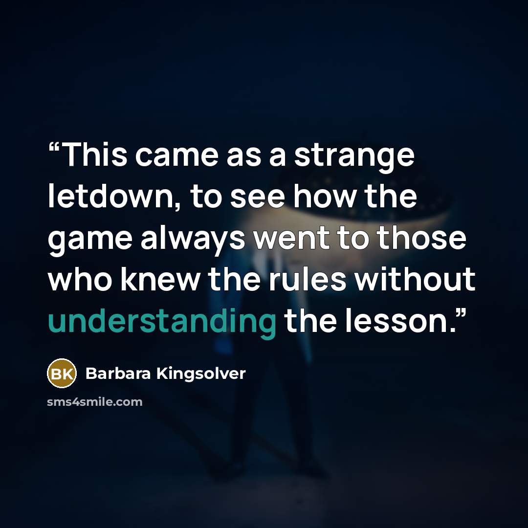 “This came as a strange letdown, to see how the game always went to those who knew the rules without understanding the lesson.” quote by Barbara Kingsolver