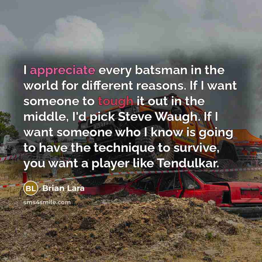 “I appreciate every batsman in the world for different reasons. If I want someone to tough it out in the middle, I'd pick Steve Waugh. If I want someone who I know is going to have the technique to survive, you want a player like Tendulkar.” quote by Brian Lara