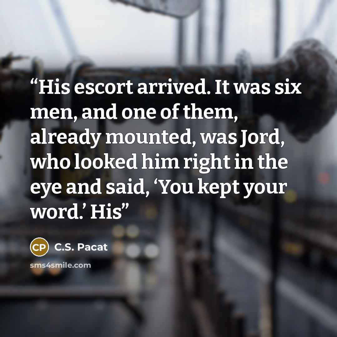 “His escort arrived. It was six men, and one of them, already mounted, was Jord, who looked him right in the eye and said, ‘You kept your word.’ His” quote by C.S. Pacat