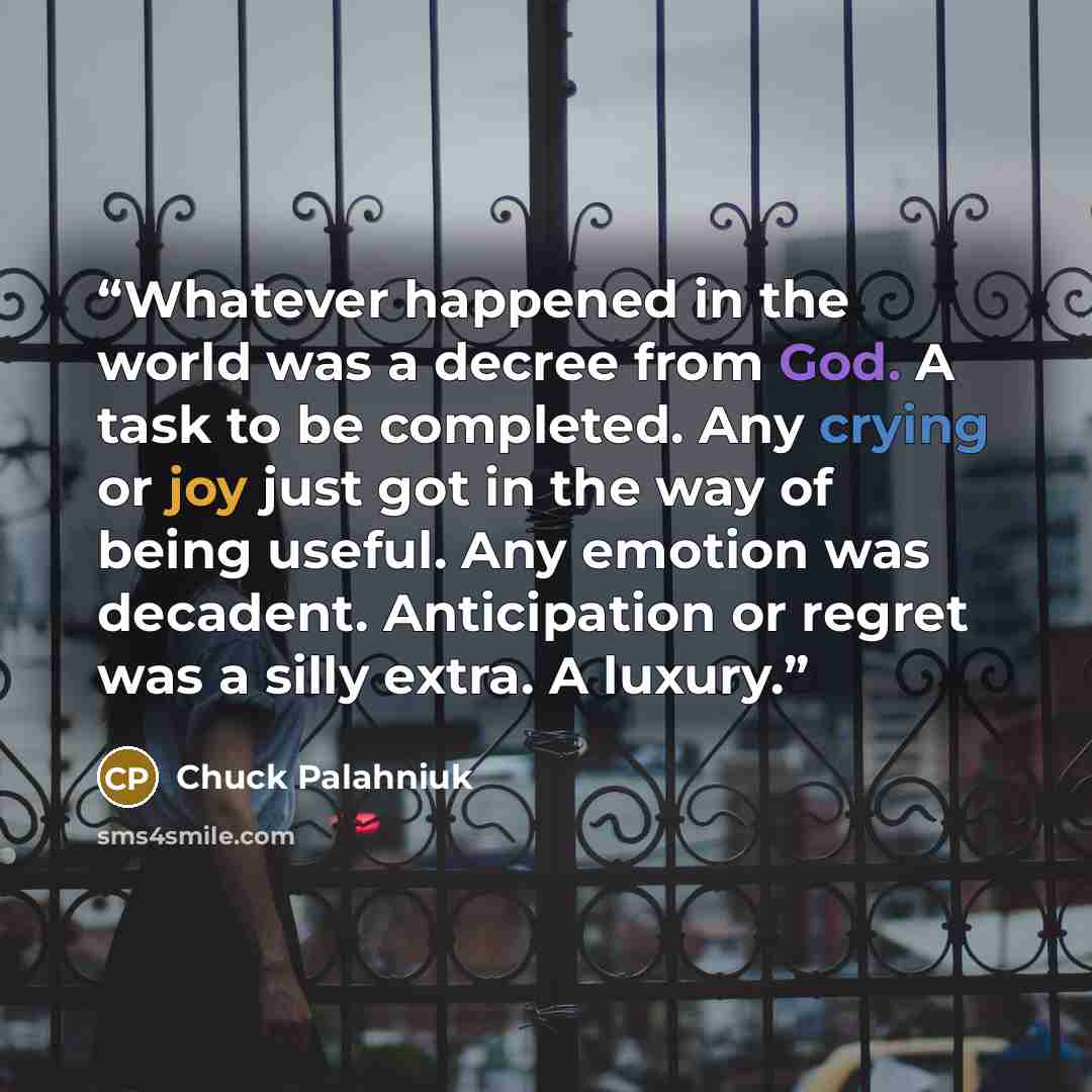 “Whatever happened in the world was a decree from God. A task to be completed. Any crying or joy just got in the way of being useful. Any emotion was decadent. Anticipation or regret was a silly extra. A luxury.” quote by Chuck Palahniuk