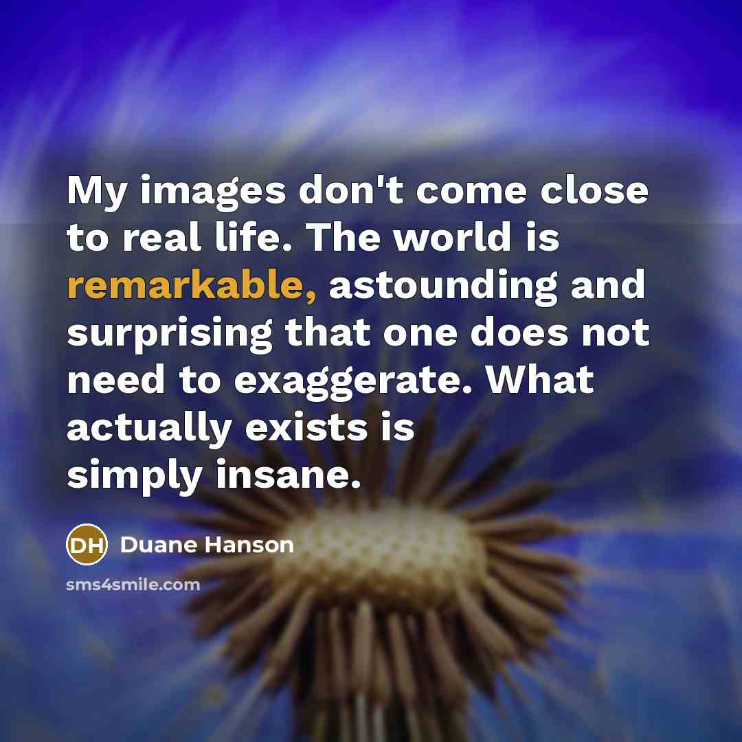 “My images don't come close to real life. The world is remarkable, astounding and surprising that one does not need to exaggerate. What actually exists is simply insane.” quote by Duane Hanson