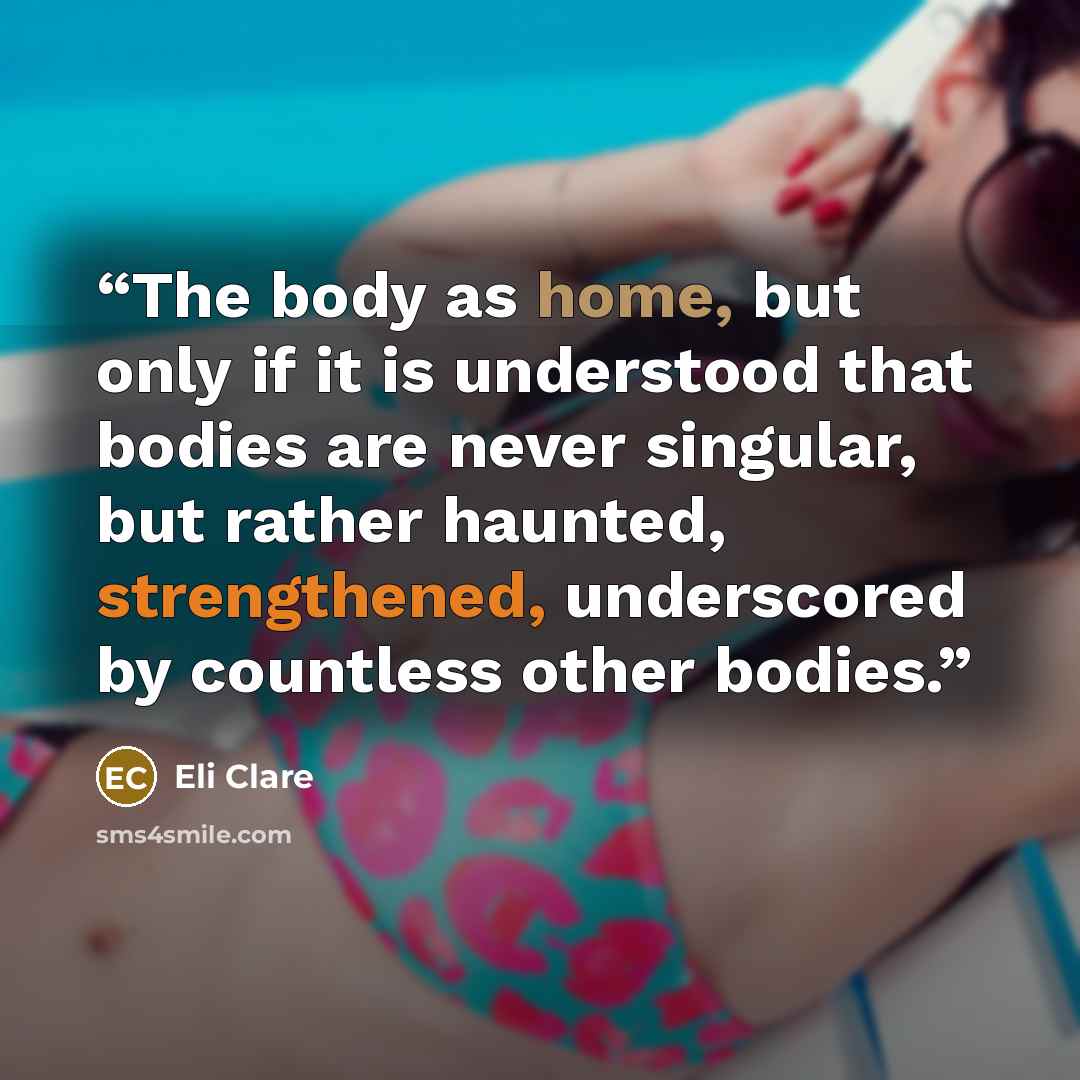 “The body as home, but only if it is understood that bodies are never singular, but rather haunted, strengthened, underscored by countless other bodies.” quote by Eli Clare