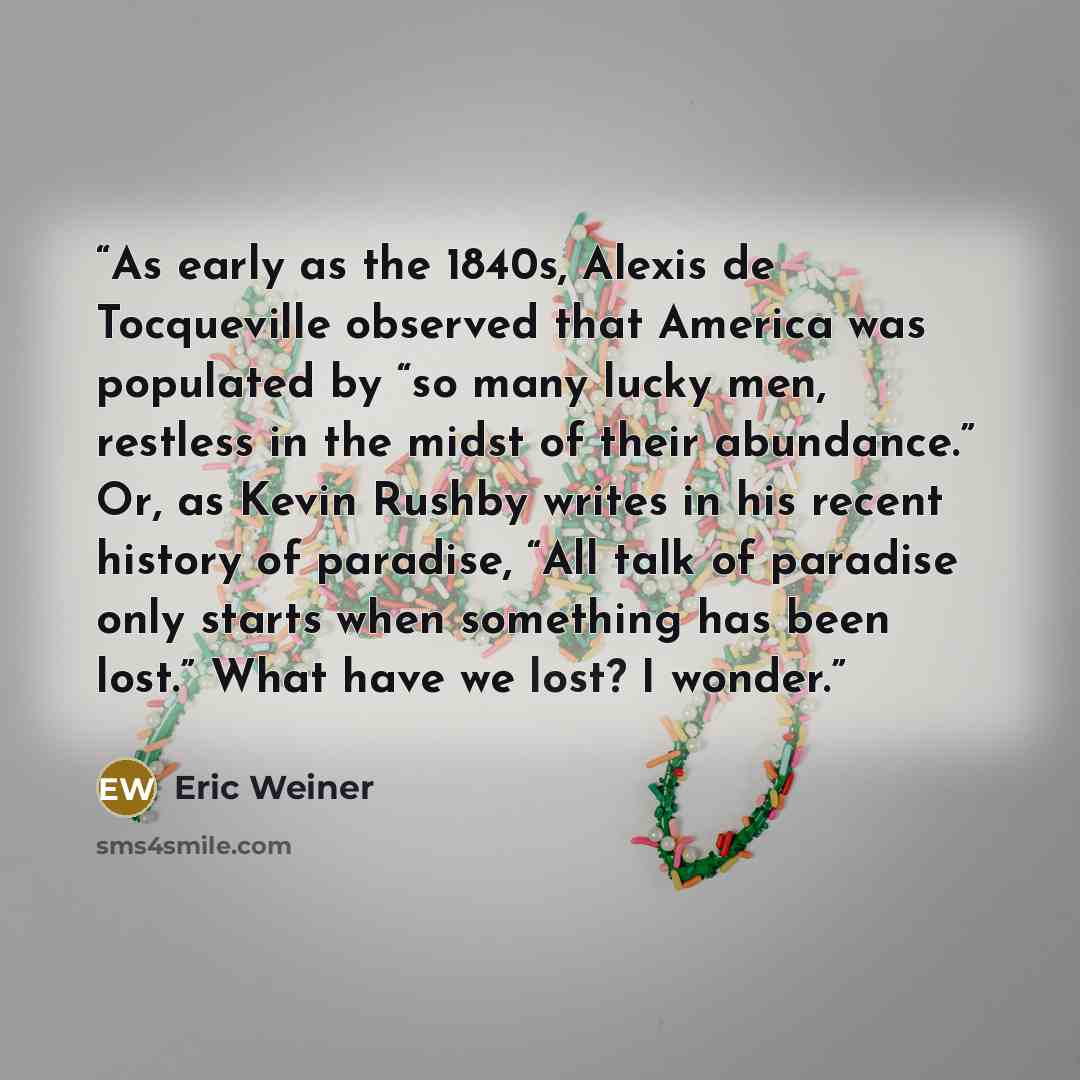 “As early as the 1840s, Alexis de Tocqueville observed that America was populated by “so many lucky men, restless in the midst of their abundance.” Or, as Kevin Rushby writes in his recent history of paradise, “All talk of paradise only starts when something has been lost.” What have we lost? I…” quote by Eric Weiner