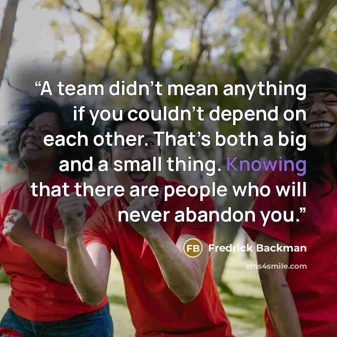 “A team didn’t mean anything if you couldn’t depend on each other. That’s both a big and a small thing. Knowing that there are people who will never abandon you.” quote by Fredrick Backman