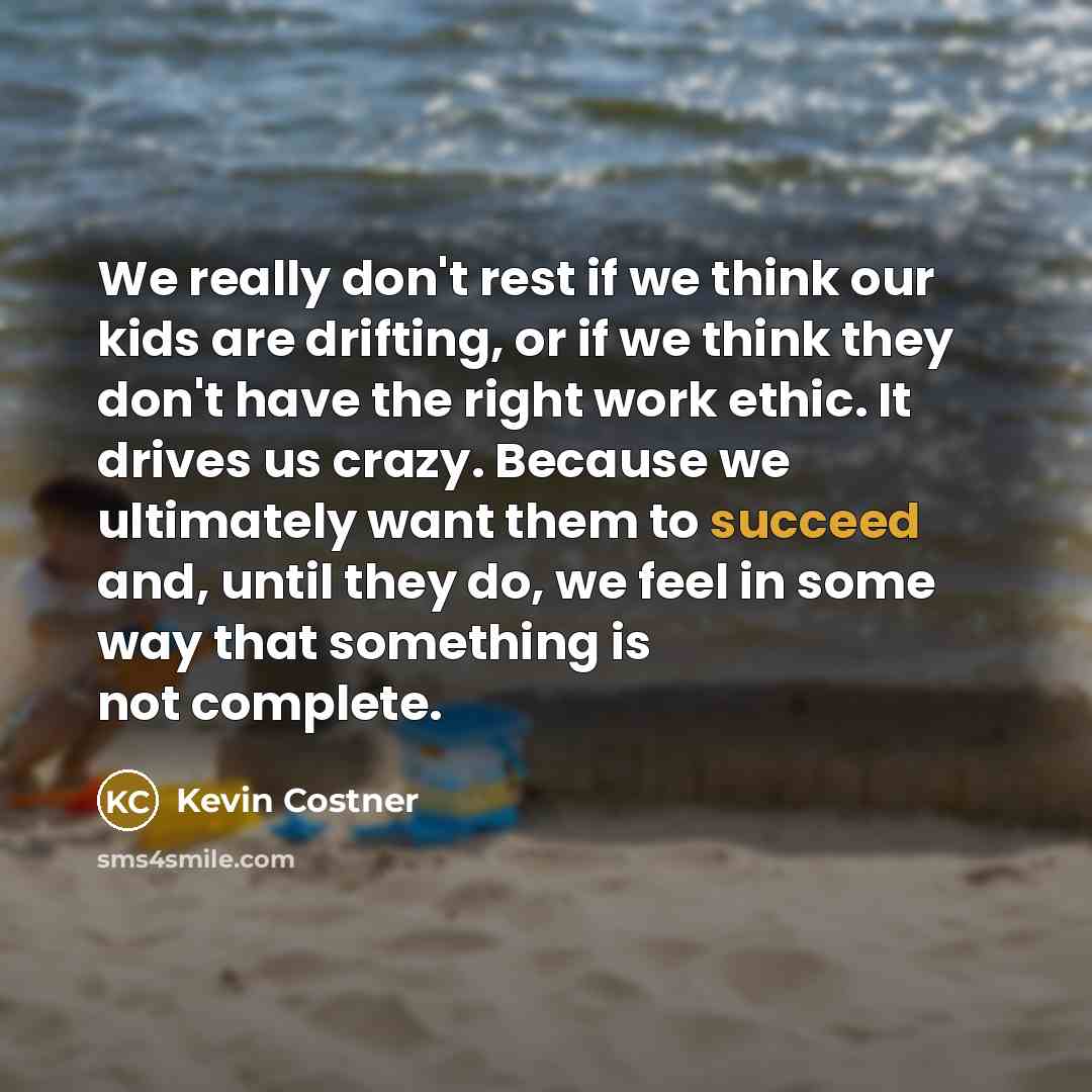 “We really don't rest if we think our kids are drifting, or if we think they don't have the right work ethic. It drives us crazy. Because we ultimately want them to succeed and, until they do, we feel in some way that something is not complete.” quote by Kevin Costner
