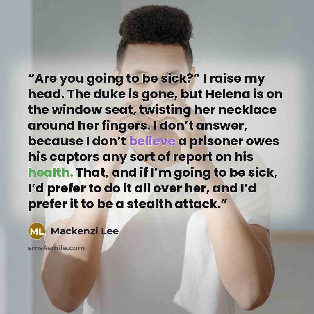 “Are you going to be sick?” I raise my head. The duke is gone, but Helena is on the window seat, twisting her necklace around her fingers. I don’t answer, because I don’t believe a prisoner owes his captors any sort of report on his health. That, and if I’m going to be sick, I’d prefer to do it all…” quote by Mackenzi Lee