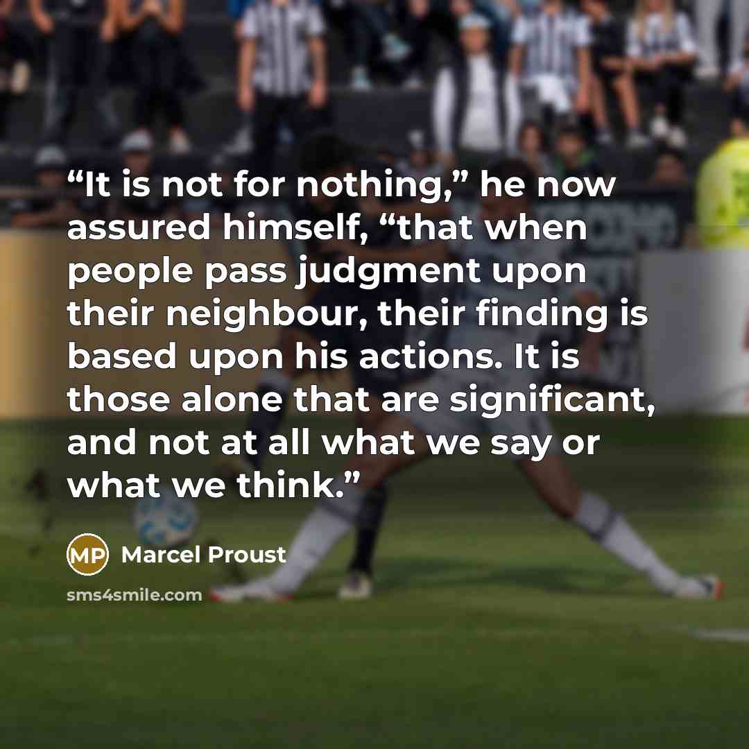 “It is not for nothing,” he now assured himself, “that when people pass judgment upon their neighbour, their finding is based upon his actions. It is those alone that are significant, and not at all what we say or what we think.” quote by Marcel Proust