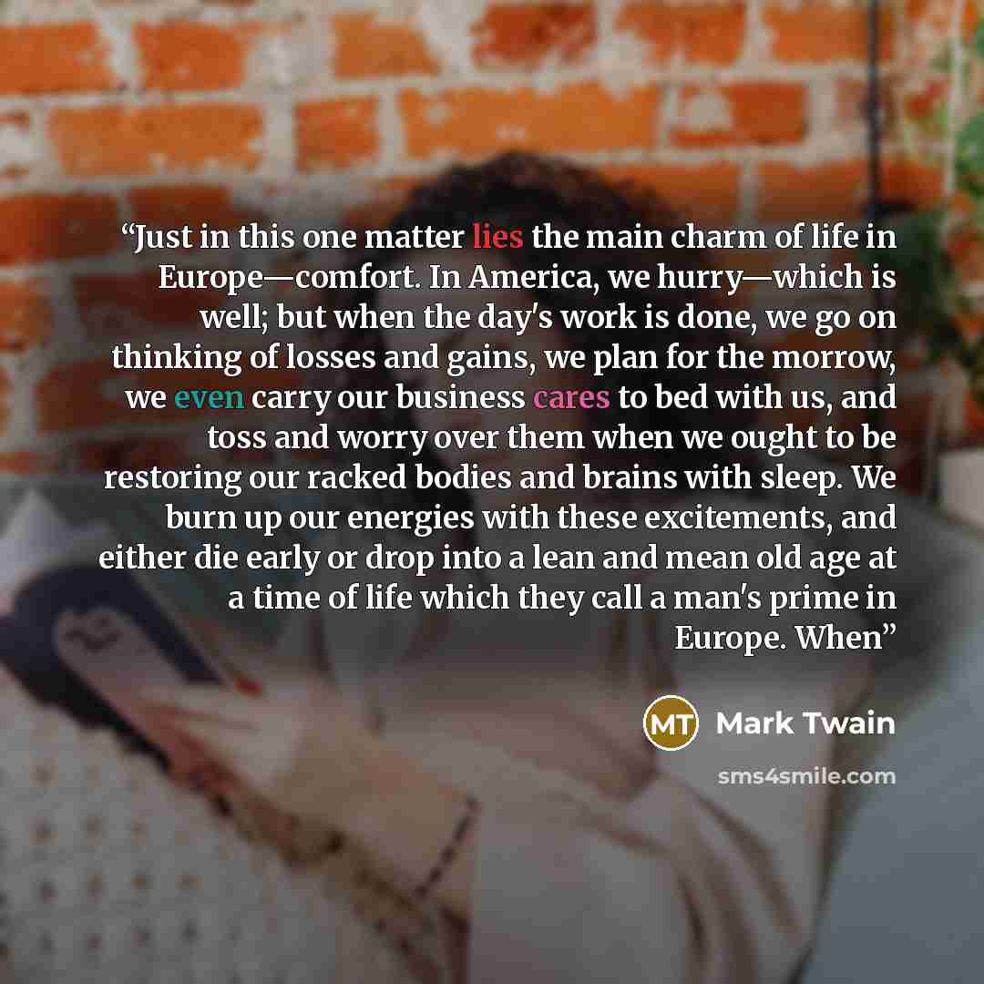 “Just in this one matter lies the main charm of life in Europe—comfort. In America, we hurry—which is well; but when the day's work is done, we go on thinking of losses and gains, we plan for the morrow, we even carry our business cares to bed with us, and toss and worry over them when we ought to…” quote by Mark Twain