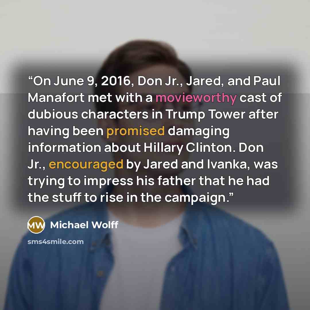 “On June 9, 2016, Don Jr., Jared, and Paul Manafort met with a movieworthy cast of dubious characters in Trump Tower after having been promised damaging information about Hillary Clinton. Don Jr., encouraged by Jared and Ivanka, was trying to impress his father that he had the stuff to rise in the…” quote by Michael Wolff